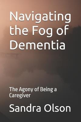 Navigating the Fog of Dementia: The Agony of Being a Caregiver - Sandra Olson - cover