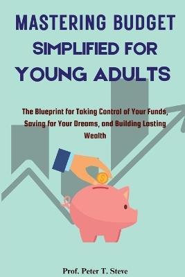 Mastering Budget Simplified for Young Adults: The Blueprint for Taking Control of Your Funds, Saving for Your Dreams, and Building Lasting Wealth - Prof Peter T Steve - cover