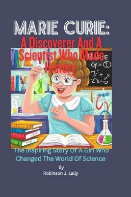 Marie Curie: A Discoverer And A Scientist Who Made History: The Inspiring Story Of A Girl awho Changed The World Of Science - Robinson J Lally - cover