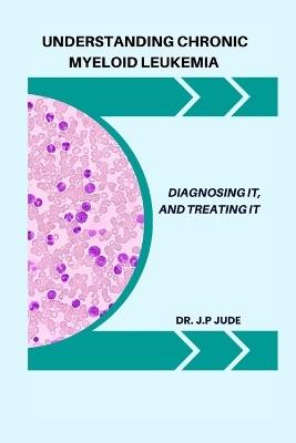 Understanding Chronic Myeloid Leukemia: Diagnosing It, and Treating It - J P Jude - cover