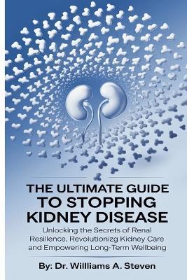 The Ultimate Guide to Stopping Kidney Disease: Unlocking the Secrets of Renal Resilience, Revolutionizing Kidney Care and Empowering Long-Term Wellbeing - Williams A Steven - cover