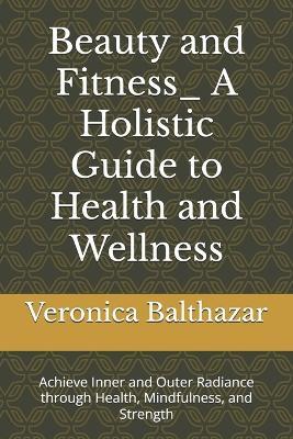 Beauty and Fitness_ A Holistic Guide to Health and Wellness: Achieve Inner and Outer Radiance through Health, Mindfulness, and Strength - Veronica Balthazar - cover