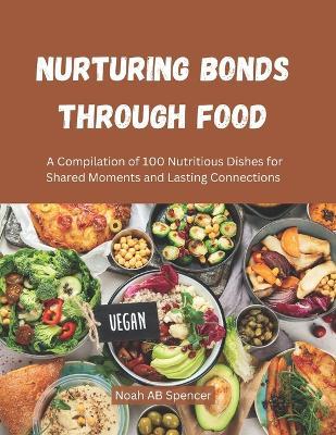 Nurturing Bonds Through Food: A Compilation of 100 Nutritious Dishes for Shared Moments and Lasting Connections - Noah Ab Spencer - cover