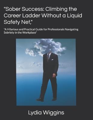 "Sober Success: Climbing the Career Ladder Without a Liquid Safety Net," "A Hilarious and Practical Guide for Professionals Navigating Sobriety in the Workplace" - Lydia Wiggins - cover