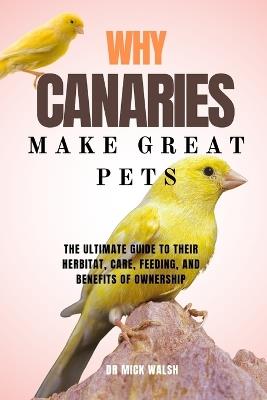 Why Canaries Make Great Pets: The Ultimate Guide to Their Herbitat, Care, Feeding, and Benefits of Ownership - Mick Walsh - cover