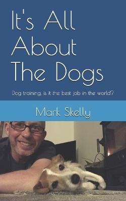 It's All About The Dogs: Dog training, is it the best job in the world? - Mark Skelly - cover