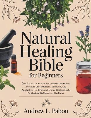 Natural Healing Bible for Beginners: [6 in 1] The Ultimate Guide to Herbal Remedies, Essential Oils, Infusions, etc - Cultivate and Utilize Healing Herbs for Optimal Wellness and Liveliness. - Andrew L Pabon - cover