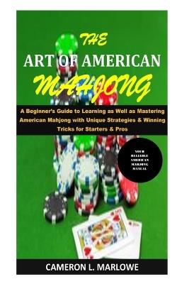 The Art of American Mahjong: A Beginner's Guide to Learning as Well as Mastering American Mahjong with Unique Strategies & Winning Tricks for Starters & Pros - Cameron L Marlowe - cover