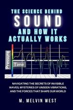 The Science Behind Sound and How It Actually Works: Navigating the Secrets of Invisible Waves, Mysteries of Unseen Vibrations, and the Forces That Shape Our World