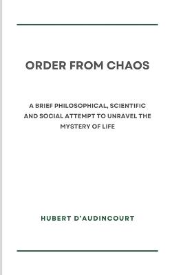 Order from Chaos: A brief philosophical, scientific and social attempt to unravel the mystery of life - Hubert D'Audincourt - cover