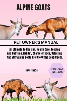 Alpine Goats: An Ultimate To Housing, Health Care, Feeding And Nutrition, Habitat, Characteristics, Selecting And Why Alpine Goats Are One Of The Best Breeds. - Raph Francis - cover