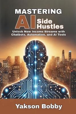 Mastering AI Side Hustles: Unlock New Income Streams with Chatbots, Automation, and AI Tools - Yakson Bobby - cover