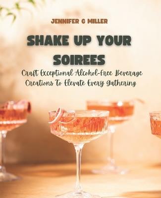 Shake Up Your Soirees: Craft Exceptional Alcohol-Free Beverage Creations To Elevate Every Gathering - Jennifer G Miller - cover