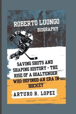 Roberto Luongo Biography: Saving Shots and Shaping History - The Rise of a Goaltender Who Defined an Era in Hockey - Arturo R Lopez - cover