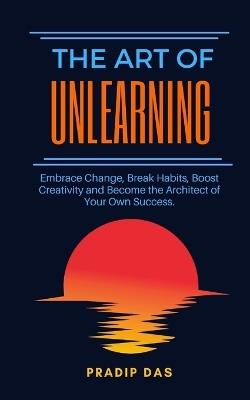 The Art of Unlearning: Embrace Change, Break Habits, Boost Creativity and Become the Architect of Your Own Success. - Pradip Das - cover