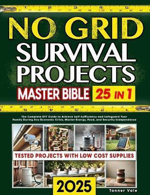 No Grid Survival Projects Master Bible 25 in 1: The Complete DIY Guide to Achieve Self-Sufficiency and Safeguard Your Family During Any Economic Crisis. Master Energy, Food, and Security Independence - Tanner Vale - cover