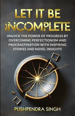 Let It Be Incomplete: Unlock the Power of Progress by Overcoming Perfectionism and Procrastination with Inspiring Stories and Novel Insights - Pushpendra Singh - cover