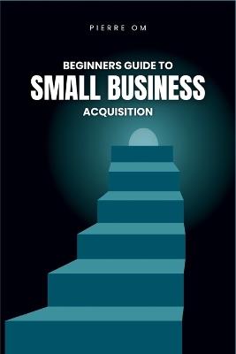 Beginners Guide to Small Business Acquisition: Buy and Grow Profitable Ventures with Ease - Pierre Om - cover