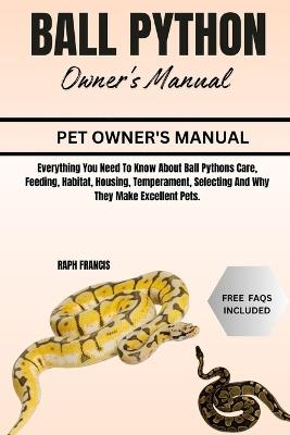 Ball Python Owner's Manual: Everything You Need To Know About Ball Pythons Care, Feeding, Habitat, Housing, Temperament, Selecting And Why They Make Excellent Pets. - Raph Francis - cover