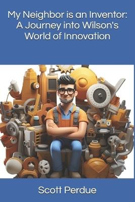 My Neighbor is an Inventor: A Journey into Wilson's World of Innovation - Scott Perdue - cover