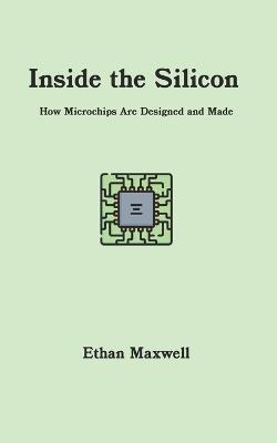 Inside the Silicon: How Microchips Are Designed and Made - Ethan Maxwell - cover