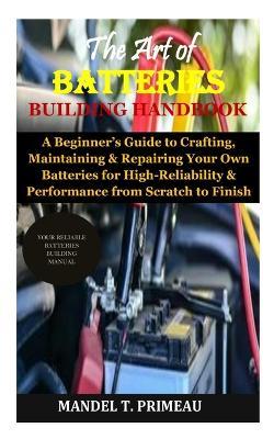 The Art of Batteries Building Handbook: A Beginner's Guide to Crafting, Maintaining & Repairing Your Own Batteries for High-Reliability & Performance from Scratch to Finish - Mandel T Primeau - cover