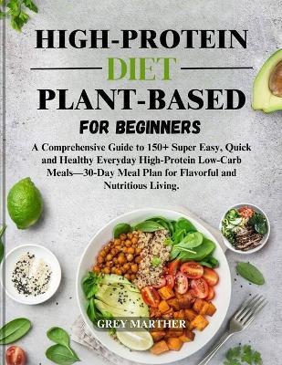 High-Protein Plant-Based Diet for Beginners: Your Complete Guide to Inspired, Quick, Easy and Healthy Everyday Meals for Flavorful and Nutritious Living. - Grey Marther - cover