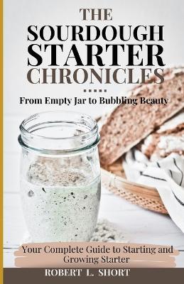 The Sourdough Chronicles: From Empty Jar to Bubbling Beauty: Your Complete Guide to Mastering the Perfect Starter! - Robert L Short - cover