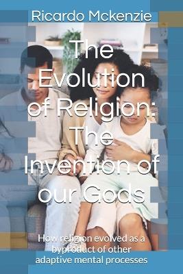 The Evolution of Religion: The Invention of our Gods: How religion evolved as a byproduct of other adaptive mental processes - Ricardo Earl McKenzie - cover