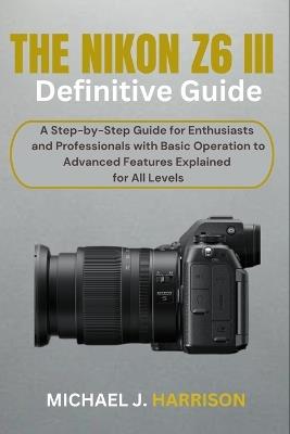 The Nikon Z6 III Definitive Guide: A Step-by-Step Guide for Enthusiasts and Professionals with Basic Operation to Advanced Features Explained for All Levels - Michael J Harrison - cover