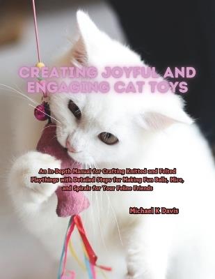 Creating Joyful and Engaging Cat Toys: An In-Depth Manual for Crafting Knitted and Felted Playthings with Detailed Steps for Making Fun Balls, Mice, and Spirals for Your Feline Friends - Michael K Davis - cover