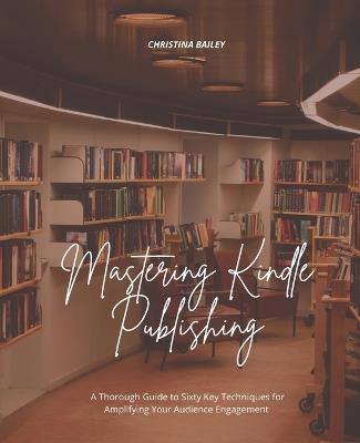 Mastering Kindle Publishing: A Thorough Guide to Sixty Key Techniques for Amplifying Your Audience Engagement - Christina Bailey - cover