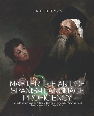 Master the Art of Spanish Language Proficiency: An In-Depth Resource for Achieving Fluency in Conversation, Grammar, and Pronunciation All in a Single Volume - Elizabeth Johnson - cover