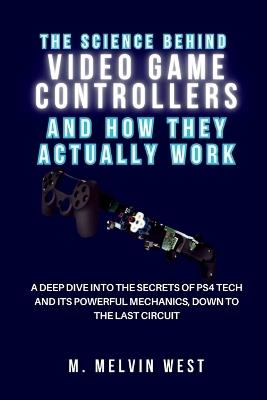 The Science Behind VIDEO GAME CONTROLLERS and How They Actually Work: A Deep Dive into the Secrets of PS4 Tech and Its Powerful Mechanics, Down to the Last Circuit - M Melvin West - cover