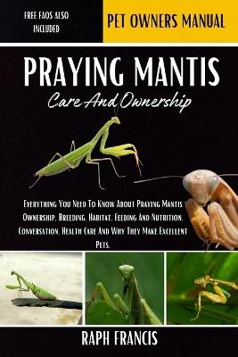 Praying Mantis Care and Ownership: Everything You Need To Know About Praying Mantis Ownership, Breeding, Habitat, Feeding And Nutrition, Conversation, Health Care And Why They Make Excellent Pets - Raph Francis - cover