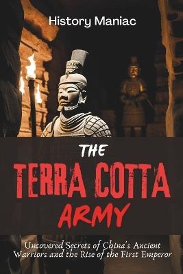 The Terra Cotta Army: Uncovered Secrets of China's Ancient Warriors and the Rise of the First Emperor - History Maniac - cover