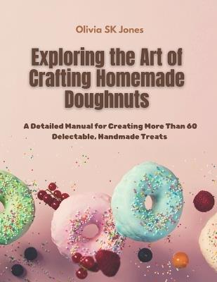 Exploring the Art of Crafting Homemade Doughnuts: A Detailed Manual for Creating More Than 60 Delectable, Handmade Treats - Olivia Sk Jones - cover