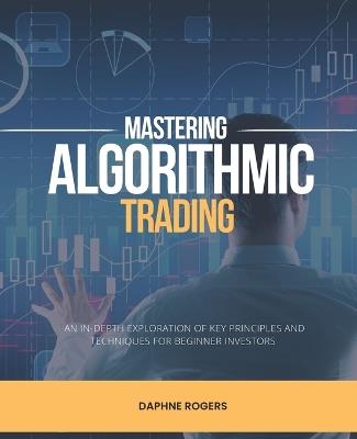 Mastering Algorithmic Trading: An In-Depth Exploration of Key Principles and Techniques for Beginner Investors - Daphne Rogers - cover