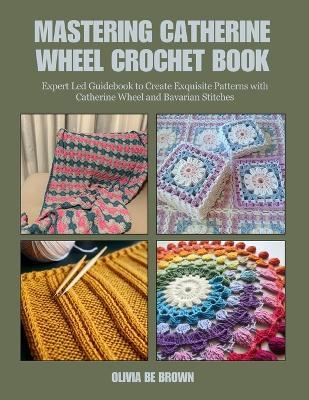 Mastering Catherine Wheel Crochet Book: Expert Led Guidebook to Create Exquisite Patterns with Catherine Wheel and Bavarian Stitches - Olivia Be Brown - cover