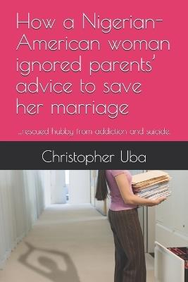 How a Nigerian-American woman ignored parents' advice to save her marriage: ...rescued hubby from addiction and suicide. - Christopher Onyemaechi Uba - cover