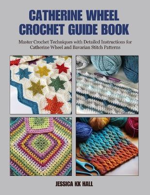 Catherine Wheel Crochet Guide Book: Master Crochet Techniques with Detailed Instructions for Catherine Wheel and Bavarian Stitch Patterns - Jessica Kk Hall - cover