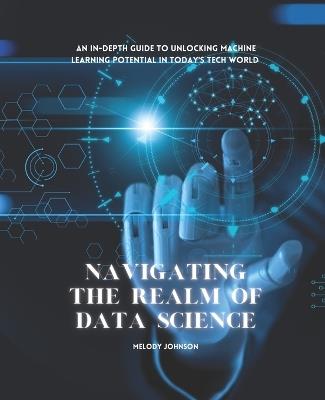 Navigating the Realm of Data Science: An In-Depth Guide to Unlocking Machine Learning Potential in Today's Tech World - Melody Johnson - cover