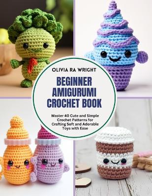 Beginner Amigurumi Crochet Book: Master 40 Cute and Simple Crochet Patterns for Crafting Soft and Adorable Toys with Ease - Olivia Ra Wright - cover