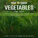 How to Grow Vegetables: A Guide to Step by Step Growing Your Own Vegetables (Step-by-step Guide on How to Create a Thriving Vegetable Garden by Growing Them in Pots)