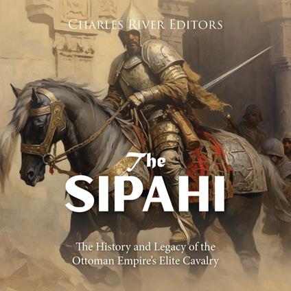 Sipahi, The: The History and Legacy of the Ottoman Empire’s Elite Cavalry