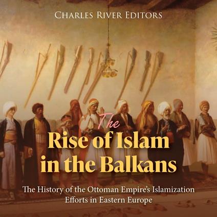 Rise of Islam in the Balkans, The: The History of the Ottoman Empire’s Islamization Efforts in Eastern Europe