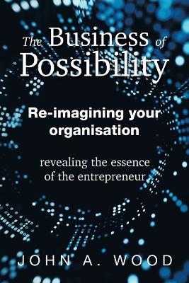 The Business of Possibility: Re-Imagining Your Organisation - Revealing the Essence of the Entrepreneur - John A Wood - cover