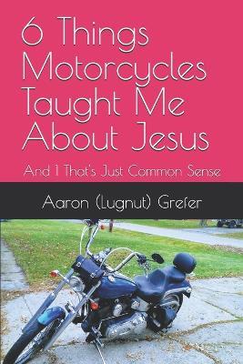 6 Things Motorcycles Taught Me About Jesus: And 1 That's Just Common Sense - Aaron (Lugnut) Grefer - cover