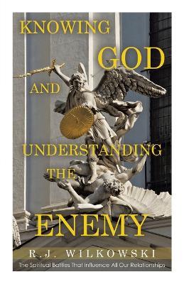 Knowing God and Understanding the Enemy: The Spiritual Battles That Influence All Our Relationships - R J Wilkowski - cover