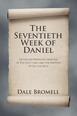 The Seventieth Week of Daniel: An Uncompromising Analysis of the End Times and the Rapture of the Church - Dale Bromell - cover